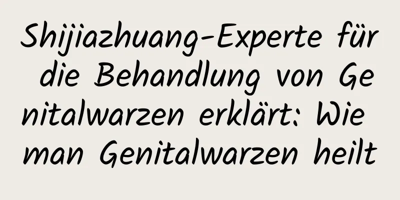 Shijiazhuang-Experte für die Behandlung von Genitalwarzen erklärt: Wie man Genitalwarzen heilt