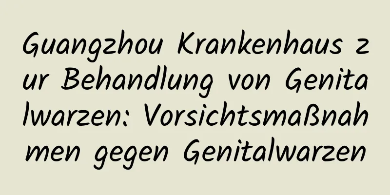Guangzhou Krankenhaus zur Behandlung von Genitalwarzen: Vorsichtsmaßnahmen gegen Genitalwarzen