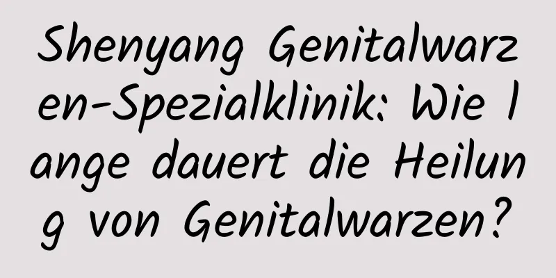 Shenyang Genitalwarzen-Spezialklinik: Wie lange dauert die Heilung von Genitalwarzen?