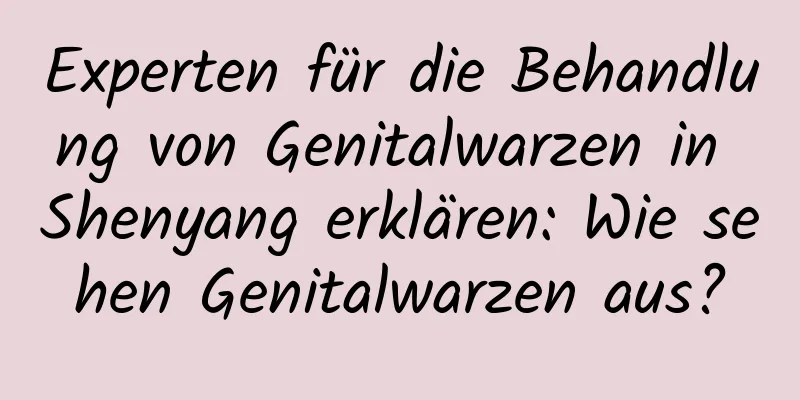 Experten für die Behandlung von Genitalwarzen in Shenyang erklären: Wie sehen Genitalwarzen aus?