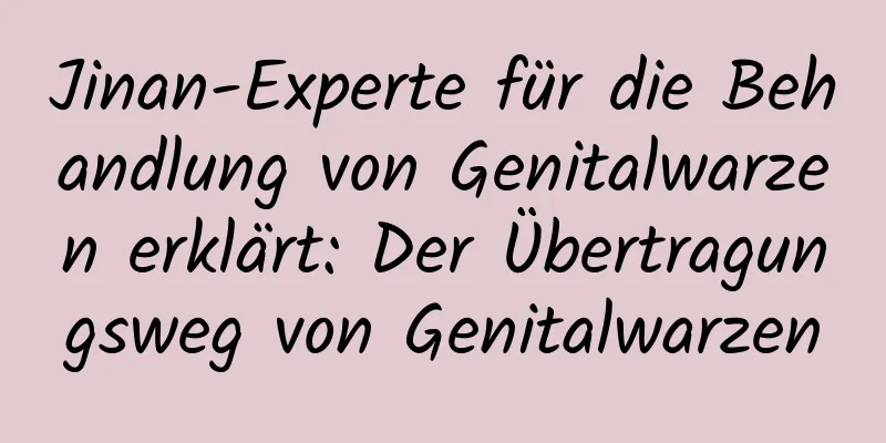 Jinan-Experte für die Behandlung von Genitalwarzen erklärt: Der Übertragungsweg von Genitalwarzen