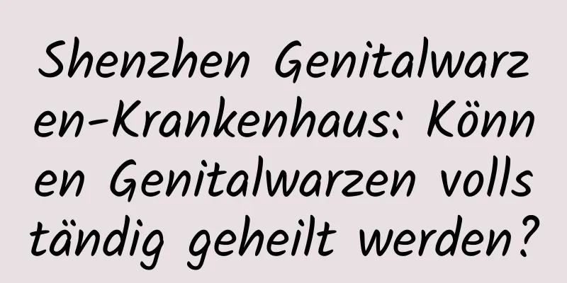 Shenzhen Genitalwarzen-Krankenhaus: Können Genitalwarzen vollständig geheilt werden?