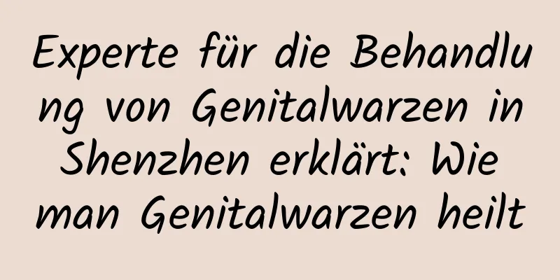 Experte für die Behandlung von Genitalwarzen in Shenzhen erklärt: Wie man Genitalwarzen heilt