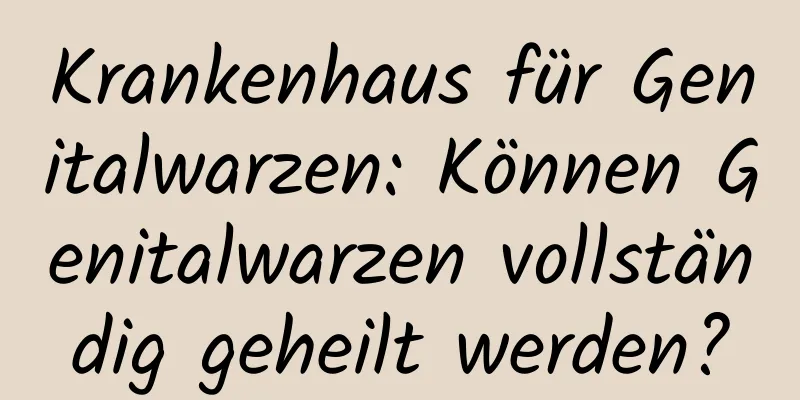 Krankenhaus für Genitalwarzen: Können Genitalwarzen vollständig geheilt werden?