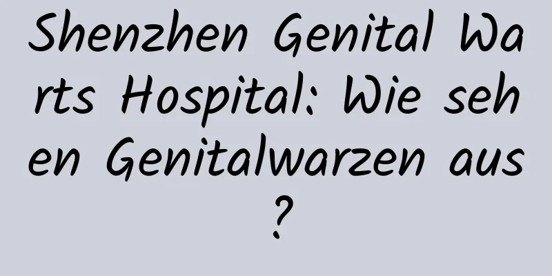 Shenzhen Genital Warts Hospital: Wie sehen Genitalwarzen aus?