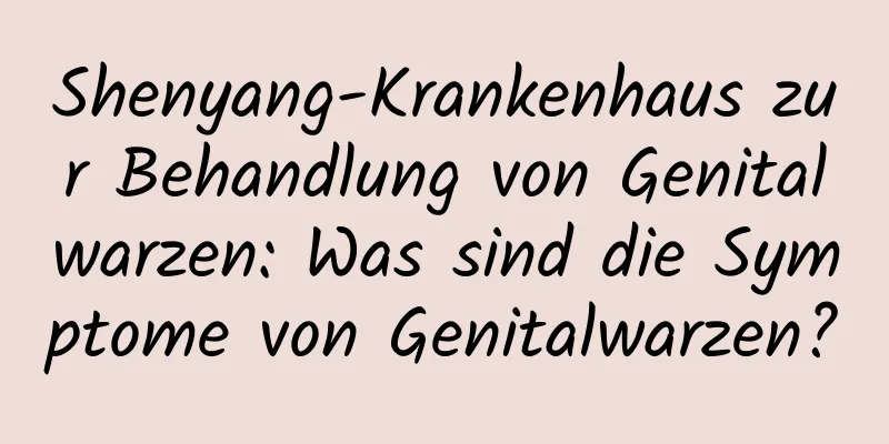 Shenyang-Krankenhaus zur Behandlung von Genitalwarzen: Was sind die Symptome von Genitalwarzen?