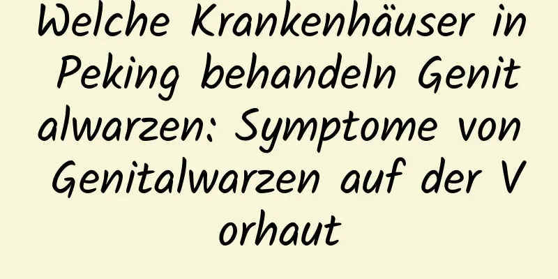 Welche Krankenhäuser in Peking behandeln Genitalwarzen: Symptome von Genitalwarzen auf der Vorhaut