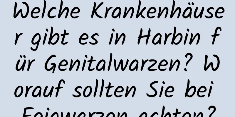 Welche Krankenhäuser gibt es in Harbin für Genitalwarzen? Worauf sollten Sie bei Feigwarzen achten?