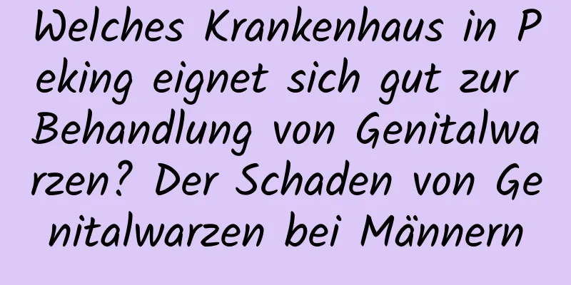 Welches Krankenhaus in Peking eignet sich gut zur Behandlung von Genitalwarzen? Der Schaden von Genitalwarzen bei Männern