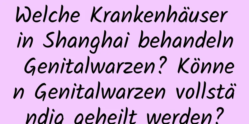 Welche Krankenhäuser in Shanghai behandeln Genitalwarzen? Können Genitalwarzen vollständig geheilt werden?