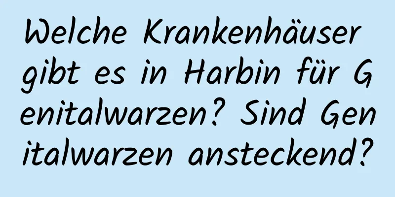 Welche Krankenhäuser gibt es in Harbin für Genitalwarzen? Sind Genitalwarzen ansteckend?