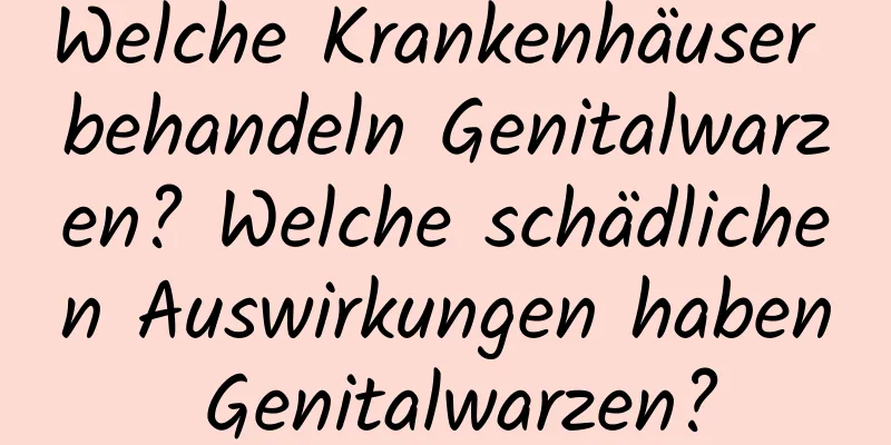 Welche Krankenhäuser behandeln Genitalwarzen? Welche schädlichen Auswirkungen haben Genitalwarzen?