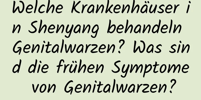 Welche Krankenhäuser in Shenyang behandeln Genitalwarzen? Was sind die frühen Symptome von Genitalwarzen?