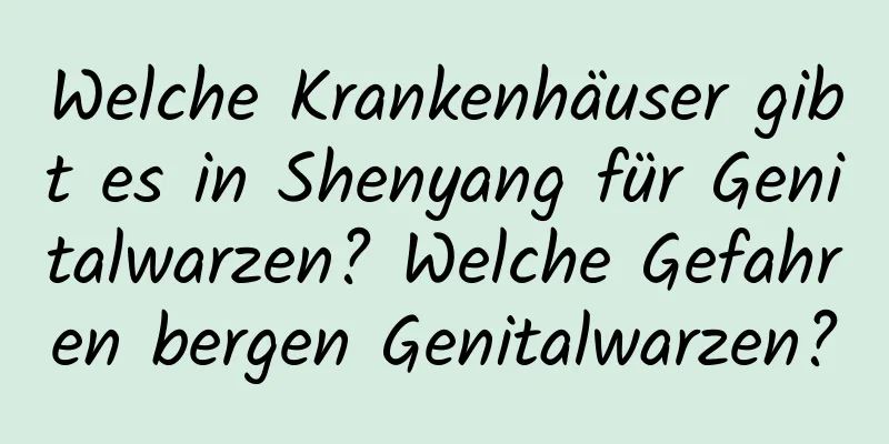 Welche Krankenhäuser gibt es in Shenyang für Genitalwarzen? Welche Gefahren bergen Genitalwarzen?