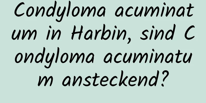 Condyloma acuminatum in Harbin, sind Condyloma acuminatum ansteckend?